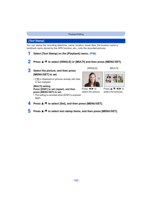 Page 160- 160 -
Playback/Editing
You can stamp the recording date/time, name, location, travel date, the location name or 
landmark name stored by the GPS function, etc., onto the recorded pictures.
1Select [Text Stamp] on the [Playback] menu. (P48)
2Press 3/4 to select [SINGLE] or [MULTI] and then press [MENU/SET].
4Press 3/4 to select [Set], and then press [MENU/SET].
5Press 3/4 to select text stamp items, and then press [MENU/SET].
[Text Stamp]
3Select the picture, and then press 
[MENU/SET] to set.
•[‘ ] is...