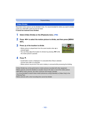 Page 163- 163 -
Playback/Editing
Recorded motion picture can be divided in two. It is recommended for when you want to divide 
a part you need with a part you do not need.
It cannot be restored once divided.
•
[Video Divide] may not be performed on motion pictures recorded with other equipment.•Motion pictures cannot be divided at a location close to the start or end of the motion picture.•With [MP4] motion pictures, the order of pictures will change if divided.
It is recommended to search these motion pictur es...