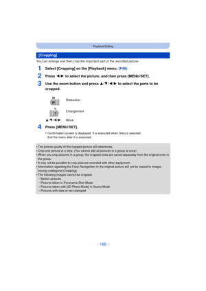 Page 166- 166 -
Playback/Editing
You can enlarge and then crop the important part of the recorded picture.
1Select [Cropping] on the [Playback] menu. (P48)
2Press 2/1 to select the picture, and then press [MENU/SET].
3Use the zoom button and press  3/4/2/1 to select the parts to be 
cropped.
4Press [MENU/SET].
•Confirmation screen is displayed. It is executed when [Yes] is selected. 
Exit the menu after it is executed.
•The picture quality of the cropped picture will deteriorate.•Crop one picture at a time. (You...