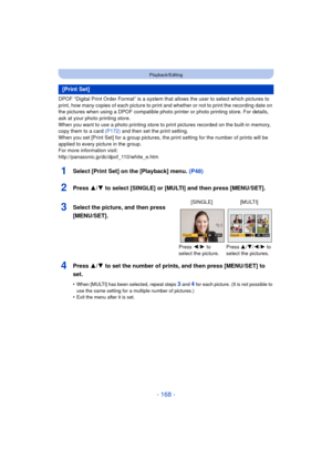 Page 168- 168 -
Playback/Editing
DPOF “Digital Print Order Format” is a system that allows the user to select which pictures to 
print, how many copies of each picture to print and whether or not to print the recording date on 
the pictures when using a DPOF compatible photo printer or photo printing store. For details, 
ask at your photo printing store.
When you want to use a photo printing store to print pictures recorded on the built-in memory, 
copy them to a card  (P172) and then set the print setting.
When...