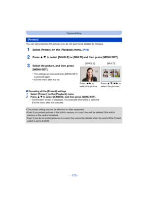 Page 170- 170 -
Playback/Editing
You can set protection for pictures you do not want to be deleted by mistake.
1Select [Protect] on the [Playback] menu. (P48)
2Press 3/4 to select [SINGLE] or [MULTI] and then press [MENU/SET].
∫Canceling all the [Protect] settings
1Select [Protect] on the [Playback] menu.2Press  3/4  to select [CANCEL] and then press [MENU/SET].
•Confirmation screen is displayed. It is executed when [Yes] is selected. 
Exit the menu after it is executed.
•The protect setting may not be effective...