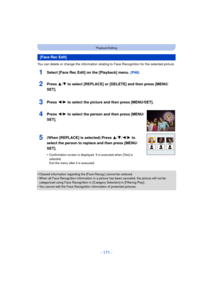 Page 171- 171 -
Playback/Editing
You can delete or change the information relating to Face Recognition for the selected picture.
1Select [Face Rec Edit] on the [Playback] menu. (P48)
•Cleared information regarding the [Face Recog.] cannot be restored.•When all Face Recognition information in a picture has been canceled, the picture will not be 
categorized using Face Recognition in [Category Selection] in [Filtering Play].
•You cannot edit the Face Recognition information of protected pictures.
[Face Rec Edit]...