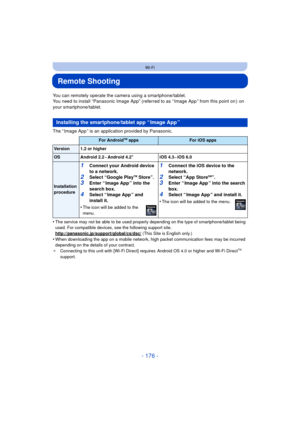 Page 176- 176 -
Wi-Fi
Remote Shooting
You can remotely operate the camera using a smartphone/tablet.
You need to install “Panasonic Image App” (referred to as “ Image App ” from this point on )  on 
your smartphone/tablet.
The “ Image App ” is an application provided by Panasonic.
•
The service may not be able to be used properly depending on the type of smartphone/tablet being 
used. For compatible devices, see the following support site.
http://panasonic.jp/support/global/cs/dsc/
 (This Site is English only.)...