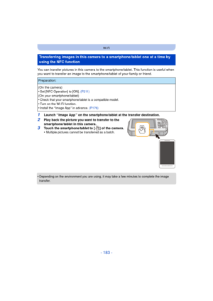 Page 183- 183 -
Wi-Fi
You can transfer pictures in this camera to the smartphone/tablet. This function is useful when 
you want to transfer an image to the smar tphone/tablet of your family or friend.
1Launch “ Image App ” on the smartphone/tablet at the transfer destination.
2Play back the picture you want to transfer to the 
smartphone/tablet in this camera.
3Touch the smartphone/tablet to [ ] of the camera.
•Multiple pictures cannot be transferred as a batch.
•Depending on the environment you are using, it...