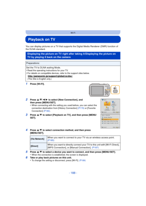 Page 188- 188 -
Wi-Fi
Playback on TV
You can display pictures on a TV that supports the Digital Media Renderer (DMR) function of 
the DLNA standard.
1Press [Wi-Fi].
2Press 3/4 /2/ 1 to select [New Connection], and 
then press [MENU/SET].
•
When connecting with the setting you used before, you can select the 
connection destination from [History Connection]  (P179) or [Favorite 
Connection]  (P180).
3Press  3/4  to select [Playback on TV], and then press [MENU/
SET].
4Press  3/4  to select connection method, and...