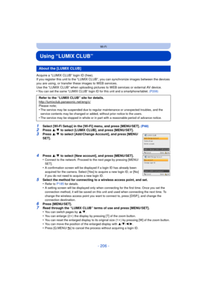 Page 206- 206 -
Wi-Fi
Using “LUMIX CLUB”
Acquire a “LUMIX CLUB” login ID (free).
If you register this unit to the “LUMIX CLUB”, you can synchronize images between the devices 
you are using, or transfer these images to WEB services.
Use the “LUMIX CLUB” when uploading pictures  to WEB services or external AV device.
•
You can set the same “LUMIX CLUB” login ID for this unit and a smartphone/tablet.  (P208)
1Select [Wi-Fi Setup] in the [Wi-Fi] menu, and press [MENU/SET]. (P48)2Press 3/4  to select [LUMIX CLUB],...