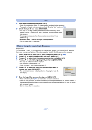 Page 207- 207 -
Wi-Fi
8Enter a password and press [MENU/SET].
•Enter any combination of 8 to 16 characters and numbers for the password.•For details on how to enter characters, refer to “Entering Text” section on P94.
9Check the login ID and press [MENU/SET].
•The login ID (12-digit number) will be displayed automatically. When 
logging in to the “LUMIX CLUB” with a computer, you only need to enter 
the numbers.
•A message is displayed when the connection is complete. Press 
[MENU/SET].
•Be sure to make a note...