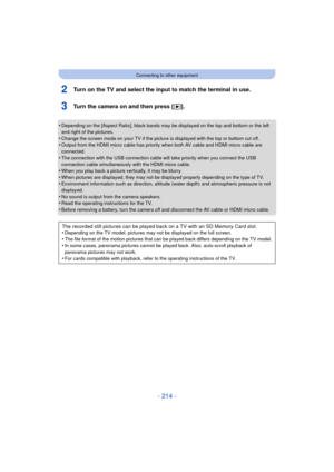 Page 214- 214 -
Connecting to other equipment
2Turn on the TV and select the input to match the terminal in use.
3Turn the camera on and then press [(].
•Depending on the [Aspect Ratio], black bands may be displayed on the top and bottom or the left 
and right of the pictures.
•Change the screen mode on your TV if the pictur e is displayed with the top or bottom cut off.•Output from the HDMI micro cable has priority when both AV cable and HDMI micro cable are 
connected.
•The connection with the USB connection...