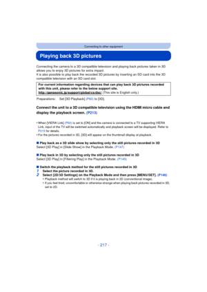 Page 217- 217 -
Connecting to other equipment
Playing back 3D pictures
Connecting the camera to a 3D compatible television and playing back pictures taken in 3D 
allows you to enjoy 3D pictures for extra impact.
It is also possible to play back the recorded 3D pictures by inserting an SD card into the 3D 
compatible television with an SD card slot.
Connect the unit to a 3D compatible television using the HDMI micro cable and 
display the playback screen. (P213)
•When [VIERA Link]  (P60) is set to [ON] and the...