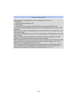 Page 218- 218 -
Connecting to other equipment
•When the picture is not appropriate to view in 3D (disparity is too large, etc.)–[Slide Show]: 
The picture will be played back in 2D.
–[Filtering Play]: 
Confirmation screen is displayed. Select whether or not to play back the picture in 3D.
•2 pictures may be displayed side by side when a 3D  picture is played back on a TV that is not 3D 
compatible.
•When a picture recorded in 3D is displayed on the LCD monitor of this unit, it is played back in 2D 
(conventional...