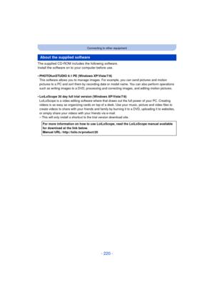Page 220- 220 -
Connecting to other equipment
The supplied CD-ROM includes the following software.
Install the software on to your computer before use.
•
PHOTOfunSTUDIO 9.1 PE (Windows XP/Vista/7/8)
This software allows you to manage images. For example, you can send pictures and motion 
pictures to a PC and sort them by recording date or model name. You can also perform operations 
such as writing images to a DVD, processing and correcting images, and editing motion pictures.
•LoiLoScope 30 day full trial...