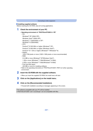 Page 221- 221 -
Connecting to other equipment
∫Installing supplied software
•Before inserting the CD-ROM, close all running applications.
1Check the environment of your PC.
•Operating environment of “PHOTOfunSTUDIO 9.1 PE”
–OS:
WindowsR XP (32bit) SP3,
Windows VistaR (32bit) SP2,
WindowsR 7 (32bit/64bit) or SP1
WindowsR 8 (32bit/64bit)
–CPU:
PentiumR III 500 MHz or higher (WindowsR XP),
PentiumR III 800 MHz or higher (Windows VistaR),
PentiumR III 1 GHz or higher (WindowsR 7/WindowsR 8)
–Display:
1024k768 pixels...