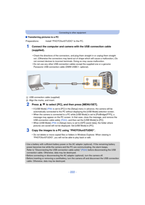 Page 222- 222 -
Connecting to other equipment
∫Transferring pictures to a PC
1Connect the computer and camera with the USB connection cable 
(supplied).
2Press 3/ 4 to select [PC], and then press [MENU/SET].
•If [USB Mode]  (P59) is set to [PC] in the [Setup] menu in advance, the camera will be 
automatically connected to the PC without displaying the [USB Mode] selection screen.
•When the camera is connected to a PC while [USB Mode] is set to [PictBridge(PTP)], a 
message may appear on the PC screen. In that...