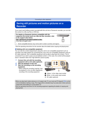 Page 225- 225 -
Connecting to other equipment
Saving still pictures and motion pictures on a 
Recorder
If you insert card holding content recorded with this unit into a Panasonic recorder, you can dub 
the content to a Blu-ray Disc or DVD etc.
•
See the operating instructions for the recorder about the details about copying and playing back.
∫ Dubbing with non-compatible equipment
You can dub the content played back using this  unit to non-compatible equipment such as 
recorders and video players by connecting...