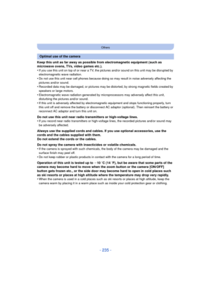 Page 235- 235 -
Others
Keep this unit as far away as possible from electromagnetic equipment (such as 
microwave ovens, TVs, video games etc.).
•
If you use this unit on top of or near a TV, the pictures and/or sound on this unit may be disrupted by 
electromagnetic wave radiation.
•Do not use this unit near cell phones because doing so may result in noise adversely affecting the 
pictures and/or sound.
•Recorded data may be damaged, or pictures may be distorted, by strong magnetic fields created by 
speakers or...