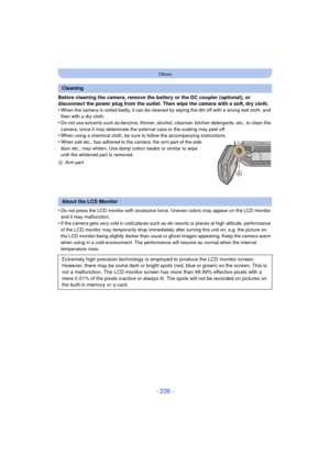 Page 236- 236 -
Others
Before cleaning the camera, remove the battery or the DC coupler (optional), or 
disconnect the power plug from the outlet. Then wipe the camera with a soft, dry cloth.
•
When the camera is soiled badly, it can be cleaned by wiping the dirt off with a wrung wet cloth, and 
then with a dry cloth.
•Do not use solvents such as benzine, thinner, alcohol, cleanser, kitchen detergents, etc., to clean the 
camera, since it may deteriorate the external case or the coating may peel off.
•When using...