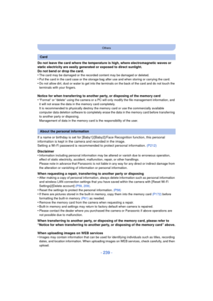 Page 239- 239 -
Others
Do not leave the card where the temperature is high, where electromagnetic waves or 
static electricity are easily generated or exposed to direct sunlight.
Do not bend or drop the card.
•
The card may be damaged or the recorded content may be damaged or deleted.
•Put the card in the card case or the storage bag after use and when storing or carrying the card.•Do not allow dirt, dust or water to get into the terminals on the back of the card and do not touch the 
terminals with your...
