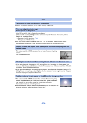 Page 254- 254 -
Others
•Is there any memory remaining on the built-in memory or the card?
•Is the ISO sensitivity high or the shutter speed slow?
(ISO sensitivity is set to [AUTO] when the camera is shipped. Therefore, when taking pictures 
indoors etc. noise will appear.)> Decrease the ISO sensitivity.  (P98)
> Take pictures in bright places.
•Has [High Sens.] in the Scene Mode been set? If so, the resolution of the recorded picture 
decreases slightly because of high sensitivity processing, but this is not a...