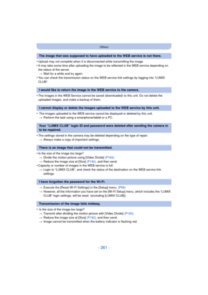 Page 261- 261 -
Others
•Upload may not complete when it is disconnected while transmitting the image.
•It may take some time after uploading the image to be reflected in the WEB service depending on 
the status of the server.> Wait for a while and try again.
•You can check the transmission status on the WEB service link settings by logging into “LUMIX 
CLUB”.
•The images in the WEB Service cannot be saved (downloaded) to this unit. Do not delete the 
uploaded images, and make a backup of them.
• The images...
