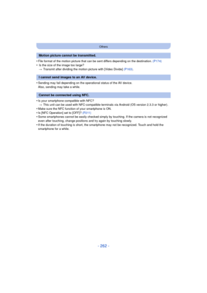 Page 262- 262 -
Others
•File format of the motion picture that can be sent differs depending on the destination. (P174)
• Is the size of the image too large?
> Transmit after dividing the motion picture with [Video Divide]  (P163).
•Sending may fail depending on the operational status of the AV device.
Also, sending may take a while.
•Is your smartphone compatible with NFC?
> This unit can be used with NFC-compatible terminals via Android (OS version 2.3.3 or higher).
•Make sure the NFC function of your...
