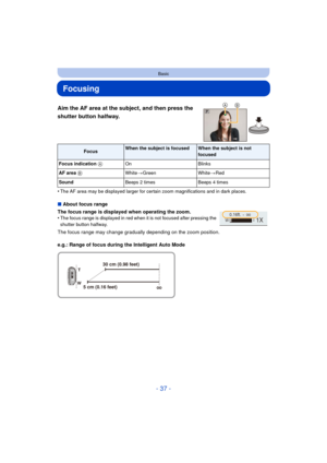 Page 37- 37 -
Basic
Focusing
Aim the AF area at the subject, and then press the 
shutter button halfway.
•The AF area may be displayed larger for certain zoom magnifications and in dark places.
∫About focus range
The focus range is displayed when operating the zoom.
•
The focus range is displayed in red when it is not focused after pressing the 
shutter button halfway.
The focus range may change gradually depending on the zoom position.
e.g.: Range of focus during the Intelligent Auto Mode
FocusWhen the subject...