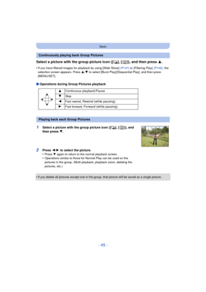 Page 45- 45 -
Basic
Select a picture with the group picture icon ([˜], [ ]), and then press 3.
•If you have filtered images for playback by using [Slide Show]   (P147) or [Filtering Play]  (P149), the 
selection screen appears. Press  3/4  to select [Burst Play]/[Sequential Play], and then press 
[MENU/SET] .
∫ Operations during Group Pictures playback
•
If you delete all pictures except one in the group, that picture will be saved as a single picture.
Continuously playing back Group Pictures 3Continuous...