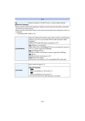 Page 59- 59 -
Basic
•Always reset the camera when disposing or selling it to prevent personal information saved within 
the camera from being misused.
•Always reset the camera after making a copy of personal information when sending the camera in to 
be repaired.
¢ (Excluding [LUMIX CLUB] ) (P209)
 
[Reset Wi-Fi Settings]Reset all settings in the [Wi-Fi] menu to factory default settings.¢
x  [USB Mode]
Select the USB communication system after or before connecting the 
camera to your PC or your printer with the...