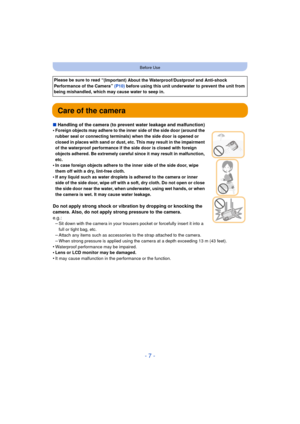 Page 7- 7 -
Before Use
Care of the camera
∫Handling of the camera (to prevent water leakage and malfunction)
•Foreign objects may adhere to the inner side of the side door (around the 
rubber seal or connecting terminals)  when the side door is opened or 
closed in places with sand or dust, etc. This may result in the impairment 
of the waterproof performance if the side door is closed with foreign 
objects adhered. Be extremely careful since it may result in malfunction, 
etc.
•In case foreign objects adhere...