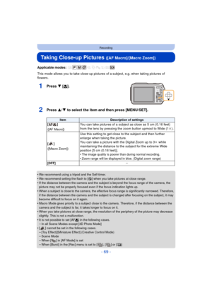 Page 69- 69 -
Recording
Taking Close-up Pictures ([AF Macro]/[Macro Zoom])
Applicable modes: 
This mode allows you to take close-up pictures of a subject, e.g. when taking pictures of 
flowers.
1Press 4  [#].
2Press 3/ 4 to select the item and then press [MENU/SET].
•We recommend using a tripod and the Self-timer.•We recommend setting the flash to [Œ ] when you take pictures at close range.
•If the distance between the camera and the subject is beyond the focus range of the camera, the 
picture may not be...