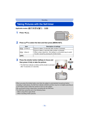 Page 70- 70 -
Recording
Taking Pictures with the Self-timer
Applicable modes: 
1Press 2 [ë].
2Press 3/ 4 to select the item and then press [MENU/SET].
•When you press the shutter button once fully, the subject is automatically focused just before 
recording. In dark places, the Self-timer indicator  will blink and then may turn on brightly operating as 
an AF Assist Lamp to allow the camera to focus on the subject.
•We recommend using a tripod when recording with the Self-timer.
•The Self-timer cannot be set in...