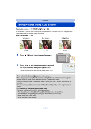 Page 72- 72 -
Recording
Taking Pictures Using Auto Bracket
Applicable modes: 
In this mode, 3 pictures are automatically recorded in the selected exposure compensation 
range each time the shutter button is pressed.
With Auto Bracket d1EV
•
When setting Auto Bracket, [ ] appears on the screen.
•When taking pictures using Auto Bracket after setting the Exposure Compensation range, the 
pictures taken are based on the selected Exposure Compensation range.
•In Manual Exposure Mode, if the shutter speed is set to...