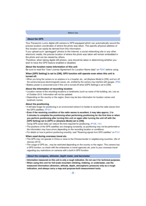 Page 9- 9 -
Before Use
Your Panasonic Lumix digital still camera is GPS-equipped which can automatically record the 
precise location coordinates of where the photo was taken. The specific physical address of 
this location can easily be derived from this information. 
If you upload such “geotagged” photos to the Internet, a social networking site or any other 
electronic media, the precise location of w here the photo was taken will remain embedded in 
the photo and can be viewed by others. 
Therefore, when...
