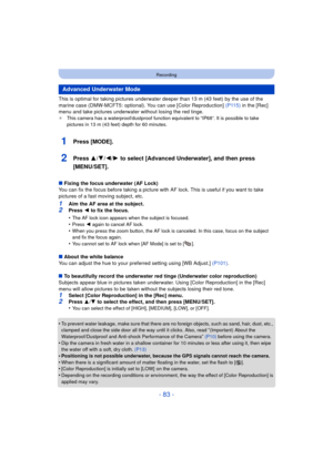 Page 83- 83 -
Recording
This is optimal for taking pictures underwater deeper than 13 m (43 feet) by the use of the 
marine case (DMW-MCFT5: optional). You can use [Color Reproduction]  (P115) in the [Rec] 
menu and take pictures underwater without losing the red tinge.
¢ This camera has a waterproof/dustproof function equivalent to “IP68”. It is possible to take 
pictures in 13 m (43 feet) depth for 60 minutes.
1Press [MODE].
2Press 3/ 4/2/1 to select [Advanced Underwater], and then press 
[MENU/SET].
∫ Fixing...