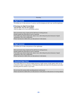 Page 89- 89 -
Recording
This allows you to take pictures of a person and the background with near real-life brightness.
∫ Technique for Night Portrait Mode
•
Use the flash. (You can set to [ ‹].)•Ask the subject not to move while taking a picture.
•We recommend using a tripod and the Self-timer for taking pictures.•Shutter speed may slow down for up to 4 seconds.
•The shutter may remain closed (max. about 4 sec.) after taking the picture because of signal 
processing. This is not a malfunction.
•Noise may...