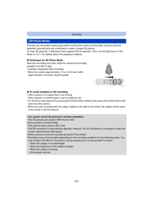 Page 93- 93 -
Recording
Pictures are recorded continuously while moving the camera horizontally, and two pictures 
selected automatically are combined to make a single 3D picture.
To view 3D pictures, a television that supports 3D is required. (This unit will play back in 2D)
Refer to P217 for details about the playback method.
∫ Technique for 3D Photo Mode
Start the recording and then slide the camera horizontally 
straight from left to right.
•
A guide is displayed while recording.
•Move the camera...