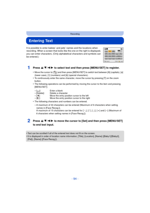 Page 94- 94 -
Recording
Entering Text
It is possible to enter babies’ and pets’ names and the locations when 
recording. When a screen that looks like the one on the right is displayed, 
you can enter characters. (Only alphabetical characters and symbols can 
be entered.)
1Press 3/ 4/2/1 to select text and then press [MENU/SET] to register.
•Move the cursor to [ ] and then press [MENU/SET] to switch text between [A] (capitals), [a] 
(lower case), [1] (numbers) and [&] (special characters).
•To continuously...