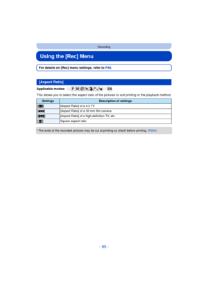 Page 95- 95 -
Recording
Using the [Rec] Menu
For details on [Rec] menu settings, refer to P48.
Applicable modes: 
This allows you to select the aspect ratio of t he pictures to suit printing or the playback method.
•
The ends of the recorded pictures may be cut at printing so check before printing.  (P264)
[Aspect Ratio]
SettingsDescription of settings
[X ] [Aspect Ratio] of a 4:3 TV
[Y ] [Aspect Ratio] of a 35 mm film camera
[W ] [Aspect Ratio] of a high-definition TV, etc.
[] Square aspect ratio 