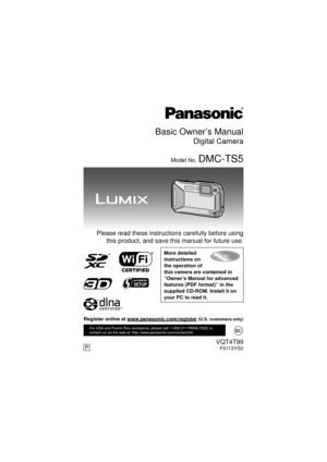 Page 1Basic Owner’s Manual
Digital Camera
Model No. DMC-TS5
  Please read these instructions carefully before usingthis product, and save this manual for future use.
More detailed 
instructions on 
the operation of 
this camera are contained in 
“Owner’s Manual for advanced 
features (PDF format)” in the 
supplied CD-ROM. Install it on 
your PC to read it.
VQT4T99F0113YS0
For USA and Puerto Rico assistance, please call: 1-800-211-PANA(7262) or, 
contact us via the web at: http://www.panasonic.com/contactinfo...
