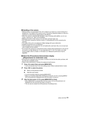 Page 1111(ENG) VQT4T99
∫Handling of the camera
•Waterproofing is not guaranteed if the unit is subject to an impact as a result of being hit or 
dropped etc. If an impact to the camera occurs, it should be inspected (subject to a fee) by a 
Panasonic to verify that the waterproofing is still effective.
•When the camera is splashed with detergent, soap, hot spring, bath additive, sun oil, sun 
screen, chemical, etc., wipe it off immediately.
•Waterproof function of the camera is for sea water and fresh water...