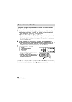 Page 12VQT4T99 (ENG)12
1
Check that there are no foreign objects on the inner side of the side door.
•If there is any foreign object, such as lint, hair, sand, etc., on the surrounding area, 
water will leak within a few seconds, causing malfunction.
•Wipe it off with a soft, dry cloth if there is any liquid.
It may cause water leaks and malfunction if you use the camera with liquid adhered.
•If foreign objects are present, wipe them off with a dry, lint-free cloth.•Be extremely careful to remove the small sand...