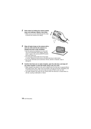 Page 14VQT4T99 (ENG)14
2
Drain water by holding the camera upside 
down and shaking it lightly a few times.
•Make sure to put your hand through the strap 
to prevent the camera from falling.
3Wipe off water drops on the camera with a 
soft, dry cloth and dry the camera in a 
shaded area that is well ventilated.
•Dry the camera by standing it on a dry cloth. 
This unit incorporates drain design, draining 
water in gaps in the camera [ON/OFF] button 
and zoom button etc.
•Do not dry the camera with hot air from...