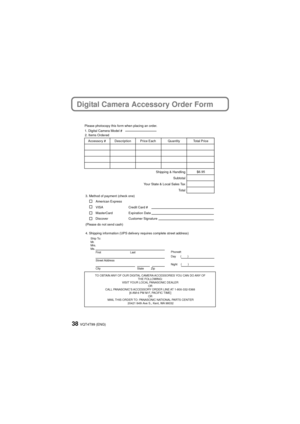 Page 38VQT4T99 (ENG)38
Digital Camera Accessory Order Form
TO OBTAIN ANY OF OUR DIGITAL CAMERA ACCESSORIES YOU CAN DO ANY OF THE FOLLOWING: 
VISIT YOUR LOCAL PANASONIC DEALER  OR 
CALL PANASONIC’S ACCESSORY ORDER LINE AT 1-800-332-5368  [6 AM-6 PM M-F, PACIFIC TIME] OR 
MAIL THIS ORDER TO: PANASONIC NATIONAL PARTS CENTER 20421 84th Ave S., Kent, WA 98032
Ship To: 
Mr.
Mrs.
Ms.First Last
Street Address 
City State Zip
Phone#: 
Day ( )
Night ()
4. Shipping information (UPS delivery requires complete street...