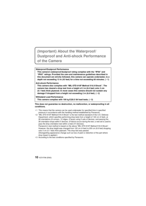 Page 10VQT4T99 (ENG)10
(Important) About the Waterproof/
Dustproof and Anti-shock Performance 
of the Camera
This does not guarantee no destruction, no malfunction, or waterproofing in all 
conditions.
¢1 This means that the camera can be used underwater for specified time in specified pressure in accordance with the handling method established by Panasonic.
¢2 “MIL-STD 810F Method 516.5-Shock” is the test method standard of the U.S. Defense  Department, which specifies performing drop tests from a height of...