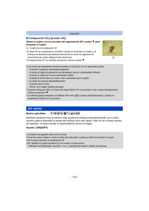 Page 104- 104 -
Grabación
∫Configuración [ ] ([Localiz. AF])
Alinee el sujeto con el encuadre del seguimiento AF y pulse  4 para 
bloquear el sujeto.
A Cuadro de la localización AF
•El área AF se visualizará en amarillo cuando se reconoce un sujeto y el 
enfoque se ajustará automáticamente de forma continua siguiendo el 
movimiento del sujeto (Seguimiento dinámico).
•El seguimiento AF se cancel a cuando se vuelve a pulsar  4.
•La función de localización dinámica puede no funcionar en los siguientes casos:–Cuando...