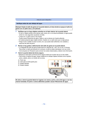 Page 12- 12 -
Antes de usar el dispositivo
1Verifique que no haya objetos extraños en el lado interior de la puerta lateral.
•Si hay un objeto extraño como pelusa, pelo, arena, etc. en el área de alrededor, el agua puede 
entrar en unos segundos causando una falla.
•Limpie con un paño suave si hay líquido.
Puede causar filtraciones de agua y fallas si usa la cámara con líquido adherido.
•Si hubiera presente algún objeto extraño, límpielo con un paño seco que no deje pelusa.•Tenga mucho cuidado al sacar la...