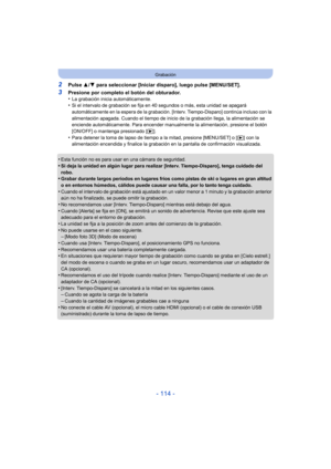Page 114- 114 -
Grabación
2Pulse 3/4 para seleccionar [Iniciar disparo], luego pulse [MENU/SET].
3Presione por completo el botón del obturador.
•La grabación inicia automáticamente.•Si el intervalo de grabación se fija en 40 segundos o más, esta unidad se apagará 
automáticamente en la espera de la grabación. [Interv. Tiempo-Disparo] continúa incluso con la 
alimentación apagada. Cuando el tiempo de inicio de la grabación llega, la alimentación se 
enciende automáticamente. Para encender manualmente la...