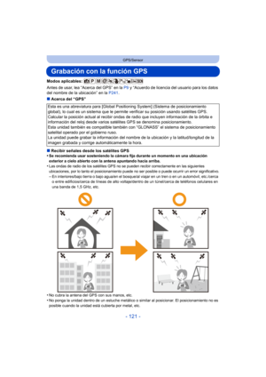 Page 121- 121 -
GPS/Sensor
Grabación con la función GPS
Modos aplicables: 
Antes de usar, lea “Acerca del GPS” en la P9 y “Acuerdo de licencia del usuario para los datos 
del nombre de la ubicación” en la  P241.
∫ Acerca del “GPS”
∫ Recibir señales desde los satélites GPS
•
Se recomienda usar sosteniendo la cámara fija durante un momento en una ubicación 
exterior a cielo abierto con la antena apuntando hacia arriba.
•Las ondas de radio de los satélites GPS no se pueden recibir correctamente en las siguientes...