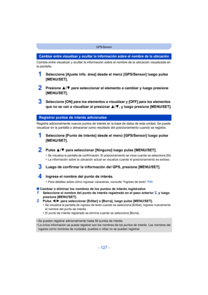 Page 127- 127 -
GPS/Sensor
Cambia entre visualizar y ocultar la información sobre el nombre de la ubicación visualizada en 
la pantalla.
1Seleccione [Ajuste info. área] desde el menú [GPS/Sensor] luego pulse 
[MENU/SET].
2Presione 3/4 para seleccionar el elemento a cambiar y luego presione 
[MENU/SET].
3Seleccione [ON] para los elementos a visualizar y [OFF] para los elementos 
que no se van a visualizar al presionar 
3/4, y luego presione [MENU/SET].
Registre adicionalmente nuevos puntos de interés en la base...