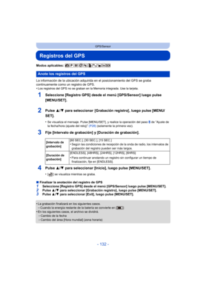 Page 132- 132 -
GPS/Sensor
Registros del GPS
Modos aplicables: 
La información de la ubicación adquirida en el posicionamiento del GPS se graba 
continuamente como un registro de GPS.
•
Los registros del GPS no se graban en la Memoria integrada. Use la tarjeta.
1Seleccione [Registro GPS] desde el menú [GPS/Sensor] luego pulse 
[MENU/SET].
2Pulse 3/4 para seleccionar  [Grabación registro] , luego pulse [MENU/
SET].
•Se visualiza el mensaje. Pulse [MENU/SET], y realice la operación del paso 8 de “Ajuste de 
la...