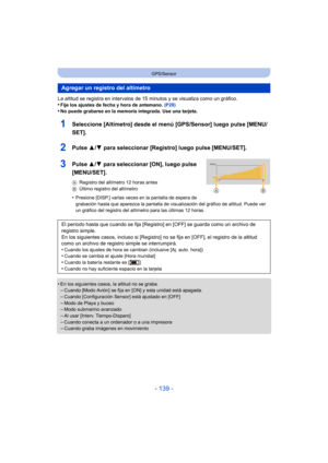 Page 139- 139 -
GPS/Sensor
La altitud se registra en intervalos de 15 minutos y se visualiza como un gráfico.
•Fije los ajustes de fecha y hora de antemano. (P28)•No puede grabarse en la memoria integrada. Use una tarjeta.
1Seleccione [Altímetro] desde el menú [GPS/Sensor] luego pulse [MENU/
SET].
2Pulse 3/4 para seleccionar [Registro] luego pulse [MENU/SET].
3Pulse  3/4 para seleccionar [ON], luego pulse 
[MENU/SET].
A Registro del altímetro 12 horas antes
B Último registro del altímetro
•Presione [DISP.]...